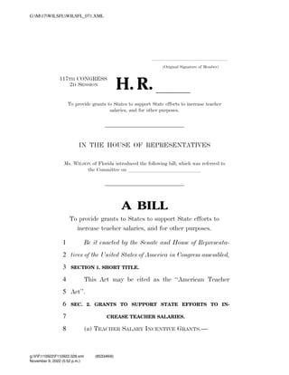 .....................................................................
(Original Signature of Member)
117TH CONGRESS
2D SESSION
H. R. ll
To provide grants to States to support State efforts to increase teacher
salaries, and for other purposes.
IN THE HOUSE OF REPRESENTATIVES
Ms. WILSON of Florida introduced the following bill; which was referred to
the Committee on llllllllllllll
A BILL
To provide grants to States to support State efforts to
increase teacher salaries, and for other purposes.
Be it enacted by the Senate and House of Representa-
1
tives of the United States of America in Congress assembled,
2
SECTION 1. SHORT TITLE.
3
This Act may be cited as the ‘‘American Teacher
4
Act’’.
5
SEC. 2. GRANTS TO SUPPORT STATE EFFORTS TO IN-
6
CREASE TEACHER SALARIES.
7
(a) TEACHER SALARY INCENTIVE GRANTS.—
8
VerDate Nov 24 2008 17:52 Nov 09, 2022 Jkt 000000 PO 00000 Frm 00001 Fmt 6652 Sfmt 6201 C:USERSSEFLEISHMANAPPDATAROAMINGSOFTQUADXMETAL11.0GENCWILSF
November 9, 2022 (5:52 p.m.)
G:M17WILSFLWILSFL_071.XML
g:VF110922F110922.028.xml (853346|6)
 