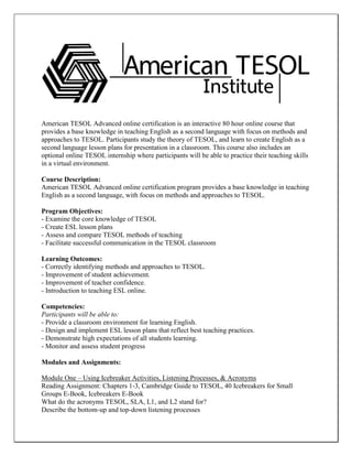 American TESOL Advanced online certification is an interactive 80 hour online course that provides a base knowledge in teaching English as a second language with focus on methods and approaches to TESOL. Participants study the theory of TESOL, and learn to create English as a second language lesson plans for presentation in a classroom. This course also includes an optional online TESOL internship where participants will be able to practice their teaching skills in a virtual environment. 
Course Description: 
American TESOL Advanced online certification program provides a base knowledge in teaching English as a second language, with focus on methods and approaches to TESOL. 
Program Objectives: 
- Examine the core knowledge of TESOL 
- Create ESL lesson plans 
- Assess and compare TESOL methods of teaching 
- Facilitate successful communication in the TESOL classroom 
Learning Outcomes: 
- Correctly identifying methods and approaches to TESOL. 
- Improvement of student achievement. 
- Improvement of teacher confidence. 
- Introduction to teaching ESL online. 
Competencies: 
Participants will be able to: 
- Provide a classroom environment for learning English. 
- Design and implement ESL lesson plans that reflect best teaching practices. 
- Demonstrate high expectations of all students learning. 
- Monitor and assess student progress 
Modules and Assignments: 
Module One – Using Icebreaker Activities, Listening Processes, & Acronyms 
Reading Assignment: Chapters 1-3, Cambridge Guide to TESOL, 40 Icebreakers for Small Groups E-Book, Icebreakers E-Book 
What do the acronyms TESOL, SLA, L1, and L2 stand for? 
Describe the bottom-up and top-down listening processes  