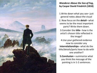 Wanderer Above the Sea of Fog,
by Caspar David Friedrich (1818)

1.Write down what you see– just
  general notes about the visual
2. Now focus on the detail– what
 seems to be the most important
     parts? Write them down.
  3.Consider the title– how is the
  artist’s chosen title reflected in
             the image?
   4.Use your gathered evidence
        now to consider any
 interrelationships– what do the
title/details/parts have to do with
            one another?
 5.Conclusion—summarize what
   you think the message of the
    painting is in 1-2 sentences.
 