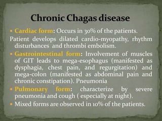  Cardiac form: Occurs in 30% of the patients.
Patient develops dilated cardio-myopathy, rhythm
disturbances and thrombi embolism.
 Gastrointestinal form: Involvement of muscles
of GIT leads to mega-esophagus (manifested as
dysphagia, chest pain, and regurgitation) and
mega-colon (manifested as abdominal pain and
chronic constipation). Pneumonia
 Pulmonary form: characterize by severe
pneumonia and cough ( especially at night).
 Mixed forms are observed in 10% of the patients.
 