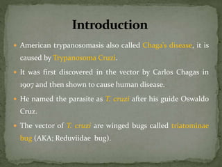  American trypanosomasis also called Chaga’s disease, it is
caused by Trypanosoma Cruzi.
 It was first discovered in the vector by Carlos Chagas in
1907 and then shown to cause human disease.
 He named the parasite as T. cruzi after his guide Oswaldo
Cruz.
 The vector of T. cruzi are winged bugs called triatominae
bug (AKA; Reduviidae bug).
 