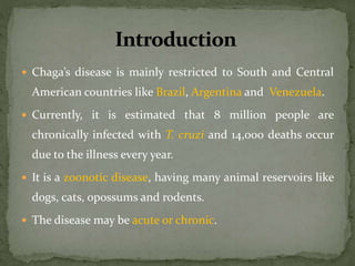  Chaga’s disease is mainly restricted to South and Central
American countries like Brazil, Argentina and Venezuela.
 Currently, it is estimated that 8 million people are
chronically infected with T. cruzi and 14,000 deaths occur
due to the illness every year.
 It is a zoonotic disease, having many animal reservoirs like
dogs, cats, opossums and rodents.
 The disease may be acute or chronic.
 