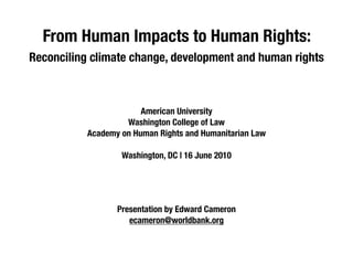 From Human Impacts to Human Rights:
Reconciling climate change, development and human rights



                        American University
                    Washington College of Law
           Academy on Human Rights and Humanitarian Law

                   Washington, DC | 16 June 2010




                  Presentation by Edward Cameron
                     ecameron@worldbank.org
 