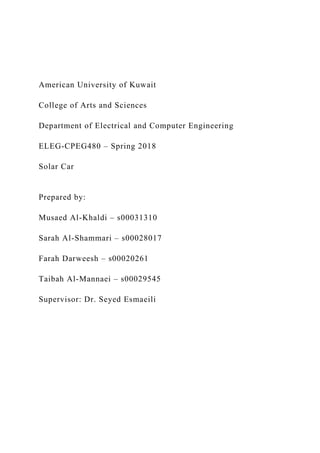 American University of Kuwait
College of Arts and Sciences
Department of Electrical and Computer Engineering
ELEG-CPEG480 – Spring 2018
Solar Car
Prepared by:
Musaed Al-Khaldi – s00031310
Sarah Al-Shammari – s00028017
Farah Darweesh – s00020261
Taibah Al-Mannaei – s00029545
Supervisor: Dr. Seyed Esmaeili
 