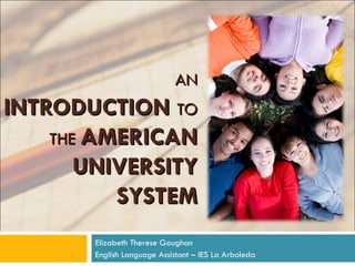 AN   INTRODUCTION   TO THE  AMERICAN UNIVERSITY SYSTEM Elizabeth Therese Gaughan English Language Assistant – IES La Arboleda 