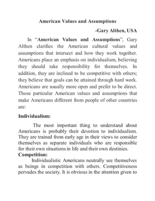 American Values and Assumptions
-Gary Althen, USA
In “American Values and Assumptions”, Gary
Althen clarifies the American cultural values and
assumptions that intersect and how they work together.
Americans place an emphasis on individualism, believing
they should take responsibility for themselves. In
addition, they are inclined to be competitive with others;
they believe that goals can be attained through hard work.
Americans are usually more open and prefer to be direct.
Those particular American values and assumptions that
make Americans different from people of other countries
are:
Individualism:
The most important thing to understand about
Americans is probably their devotion to individualism.
They are trained from early age in their views to consider
themselves as separate individuals who are responsible
for their own situations in life and their own destinies.
Competition:
Individualistic Americans neutrally see themselves
as beings in competition with others. Competitiveness
pervades the society. It is obvious in the attention given to
 