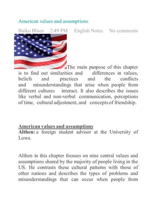 American values and assumptions
Baiku Blues 2:49 PM English Notes No comments
The main purpose of this chapter
is to find out similarities and differences in values,
beliefs and practices and the conflicts
and misunderstandings that arise when people from
different cultures interact. It also describes the issues
like verbal and non-verbal communication, perceptions
of time, cultural adjustment, and conceptsof friendship.
American values and assumptions
Althen: a foreign student advisor at the University of
Lowa.
Althen in this chapter focuses on nine central values and
assumptions shared by the majority of people living in the
US. He contrasts these cultural patterns with those of
other nations and describes the types of problems and
misunderstandings that can occur when people from
 