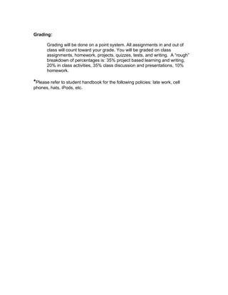 Grading:

       Grading will be done on a point system. All assignments in and out of
       class will count toward your grade. You will be graded on class
       assignments, homework, projects, quizzes, tests, and writing. A “rough”
       breakdown of percentages is: 35% project based learning and writing,
       20% in class activities, 35% class discussion and presentations, 10%
       homework.

*Please refer to student handbook for the following policies: late work, cell
phones, hats, iPods, etc.
 
