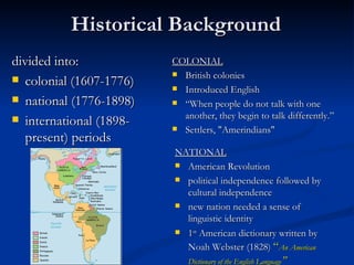 Historical  Background divided into : colonial (1607-1776) national (1776-1898) international (1898-present) periods COLONIAL British colonies Introduced English  “ When people do not talk with one another, they begin to talk differently.” Settlers , " Amerindians "  NATIONAL American Revolution political independence followed by cultural independence new nation needed a sense of linguistic identity 1 st  American dictionary written by Noah Webster (1828 )  “ An American Dictionary of the English Language ” 