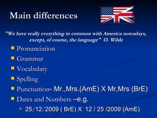 Main differences Pronunciation  Grammar  Vocabulary  Spelling  Punctuation - Mr.,Mrs.(AmE) X Mr,Mrs (BrE) Dates and Numbers  –e.g.  25 / 12 / 2009 (   BrE) X  12 / 25 /2009 (AmE) "We have really everything in common with America nowadays,  except, of course, the language"  O. Wilde 