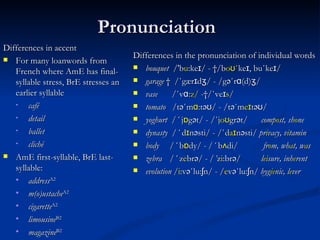 Pronunciation   Differences  in  accent  For many loanwords from French where AmE has final-syllable stress, BrE stresses an earlier syllable café detail ballet cliché AmE  first-syllable , BrE  last-syllable :  address A2   m(o)ustache A2 cigarette A2 limousine B2 magazine B2 Differences in the pronunciation of individual words  bouquet   / 'b u :keɪ /  -   / b oʊ΄ keɪ, bu ΄ keɪ / garage      / ΄ gærɪdʒ / - / gə ΄ rɑ(d)ʒ / vase     / ΄ vɑ: z/  - / ΄ veɪ s / tomato   /t ə ΄ m ɑ :t əʊ / - /t ə ΄ m eɪ t əʊ / y oghurt   / ΄   j ɒ g ə t/ - / ΄ j oʊ gr ə t/  comp o st , sh o ne dynasty  / ΄   d ɪ n ə sti/ - / ΄ d aɪ n ə sti/  pr i vacy , v i tamin body   / ΄   b ɒ dy / - / ΄   b ʌ di /  f r o m ,  wh a t ,  w a s zebra   / ΄   z e br ə /  - / ΄ z i :br ə / l ei sure ,  inh e rent e volution  / i :v ə ΄ l u :ʃn/ - / e v ə ΄ l u :ʃn/  hyg ie nic , l e ver 