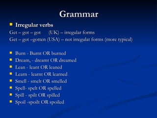 Grammar Irregular verbs  Get – got – got  (UK) – irregular forms  Get – got –gotten (USA) – not irregulat forms (more typical)  Burn - Burnt OR burned Dream, - dreamt OR dreamed Lean - leant OR leaned Learn - learnt OR learned Smell - smelt OR smelled Spell- spelt OR spelled Spill - spilt OR spilled Spoil -spoilt OR spoiled 