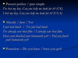 Present perfect / past simple  I've lost my key. Can you help me look for it? (UK)  I lost my key. Can you help me look for it? (USA)  Already / Just / Yet  I just had lunch  /  I've just had lunch I've already seen that film / I already saw that film. Have your finished your homework yet? / Did you finish your homework yet? Possesion – Do you have / have you got?  