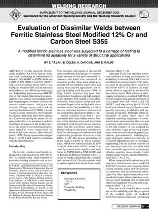 Y
SUPPLEMENT TO THE WELDING JOURNAL, DECEMBER 2008
Sponsored by the American Welding Society and the Welding Research Council m
Evaluation of Dissimilar Welds between
Ferritic Stainless Steel Modified 12% Cr and
Carbon Steel S355
A modified ferritic stainless steel was subjected to a barrage of testing to
determine its suitability for a variety of structural applications
BY E. TABAN, E. DELEU, A. DHOOGE, AND E. KALUC
ABSTRACT. In this research, 20-mm-
thick, modified X2CrNil2 ferritic stain-
less steel conforming in composition to
Grades UNS S41003 in ASTM A240 and
1.4003 in EN 10088-2 and EN 10028-7
with a carbon content below 0.015% was
welded to nonalloy S355 steel by means of
shielded metal arc (SMA) and submerged
arc (SA) welding processes using AISI309
type of filler metal. Microstructural exam-
inations were carried out including macro
and micrographs, hardness and ferrite
content measurements, and grain size
analysis. Charpy impact and crack tip
opening displacement (CTOD) fracture
toughness tests, transverse and longitudi-
nal tensile, and bend tests were carried
out. Corrosion testing by means of salt
spray and blister tests was done in order to
investigate all aspects of the weld proper-
ties of the joints. Cross-weld tensile speci-
mens tested at room temperature all
broke in the base metals. Heat-affected
zone (HAZ) Charpy impact values ranged
from 17 to 30 J and could be correlated
with the microstructure.
Introduction
The ferritic stainless steel family, in-
cluding the iron-based alloys with 10.5 to
30% Cr content with small amounts of
austenite-forming elements such as car-
is. TABAN (emel.taban@yahoo.com) is with
Department of Mechanical Engineering, Kocaeli
University, Kocaeli, Turkey, and now guest re-
searcher in welding engineering at Ohio State Uni-
versity, Columbus, Ohio. E. DELEU is with Re-
search Center of the Belgian Welding Institute,
Gent, Belgium. A. DHOOGE is with Research
Center of the Belgian Welding Institute and the
Department of Mechanical Engineering, Univer-
sity of Gent, Gent, Belgium. E. KALUC is with
Department ofMechanicalEngineering, Veziroglu
Campus, Kocaeli University, Kocaeli, Turkey, and
the Welding Technology Research and Training
Center, Kocaeli University, Kocaeli, Turkey.
bon, nitrogen, and nickel, is the second
most commonly used group of stainless
steels because of their good corrosion re-
sistance and lower cost compared to
austenitic grades. Since these steels were
considered low-weldable steels, they had
mostly been used for applications not re-
quiring welding until the early 1980s. A
fully ferritic structure has poor low-
temperature toughness and high-temper-
ature strength with regard to austenite.
Primarily, when exhaust tubes and con-
nections began to be welded with these
stainless steels, their weldability started to
receive increased attention and interest
for engineering applications (Refs. 1-6).
Ferritic stainless steels with 11-12%
chromium have been widely used as low-
cost utility stainless steels and have been
developed to fill the gap between stainless
steels and the rust-prone carbon steels,
thus providing an alternative that displays
both the advantages of stainless steels and
engineering properties of carbon steels
(Refs. 6-12). The former generation of
these steels is known as 3Crl2 stainless
steel, which was commercialized in 1979
in South Africa with 0.03% carbon. It is
used by several steel suppliers and con-
forms in ASTM A240 as UNS S41003 and
in Europe as Material Number 1.4003. A
series of studies describing the research
and the use of 3Crl2 ferritic stainless steel
in various applications can be found in the
KEYWORDS
Modified X2CrNil2
12% Cr
S355
Dissimilar Welding
Weldability
literature (Refs. 7-34).
Although 3Crl2 has excellent corro-
sion resistance in many environments, its
weldability is limited. EN 1.4003 steel is
modified from conventional 12%Cr stain-
less steel by decreasing the C content to
well below 0.03% to improve the weld-
ability, which is regarded as the limit for
low-carbon steels. With advanced steel-
making technology, modified X2CrNil2
ferritic stainless steel can be fabricated to
still comply with EN 10088-2 and EN
10028-7, and low-carbon (<0.015% C)
levels and reduced impurity levels, conse-
quently improving weldability and me-
chanical properties. Although initial ap-
plications of these steels were for
materials handling equipment in corro-
sive/abrasive environments, they are now
commonly used in the coal mining indus-
try for bulk transport of coal and gold, for
cane and beet sugar processing equip-
ment, road and rail transport, power gen-
eration; petrochemical, metallurgical,
pulp and paper industries; and also in
structural applications and in aerospace
engineering. The use of these steels in the
past few years increased markedly with
their successful application in passenger
vehicles, coaches, buses, trucks, freight
and passenger wagons, and rail infrastruc-
ture (Refs. 7, 8, 12-34).
When compared with carbon steels for
long-term maintenance costs, modified
X2CrNil2 stainless steel requires fewer
coating renewals, which provides substan-
tial economic and environmental advan-
tages. For other applications, when com-
pared with higher alloyed stainless steels,
the use of this modified 12% Cr steel with
improved weldability would be more eco-
nomical (Refs. 7, 8, 35-41).
Since not much study has been carried
out on the weldability and the properties
of the welded joints of modified
X2CrNil2 stainless steel, and considering
WELDING JOURNAL I
 