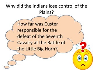 Why did the Indians lose control of the
Plains?
How far was Custer
responsible for the
defeat of the Seventh
Cavalry at the Battle of
the Little Big Horn?
 