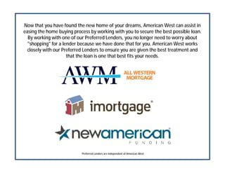 Now that you have found the new home of your dreams, American West can assist in
easing the home buying process by working with you to secure the best possible loan.
By working with one of our Preferred Lenders, you no longer need to worry about
"shopping" for a lender because we have done that for you. American West works
closely with our Preferred Lenders to ensure you are given the best treatment and
that the loan is one that best fits your needs.
Preferred Lenders are independent of American West.
 