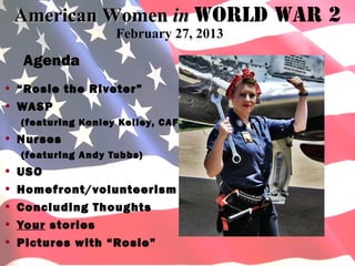 American Women in World War 2 2
           American Women in World War
                   February 27, 2013
  Agenda
• “Rosie the Riveter”
• WASP
  (featuring Konley Kelley, CAF)
• Nurses
  (featuring Andy Tubbs)
• USO
• Homefront/volunteerism
• Concluding Thoughts
• Your stories
• Pictures with “Rosie”
 