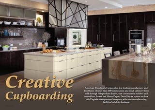 American Woodmark Corporation is a leading manufacturer and 
distributor of more than 600 semi-custom and stock cabinetry lines 
sold through independent dealers, new construction builders and 
remodelers, Lowes and Home Depot. David Soyka reports on how 
this Virginia-headquartered company with nine manufacturing 
facilities builds its business. 
PROFILE • AMERICAN WOODMARK 
2 INDUSTRY TODAY INDUSTRY TODAY 3 
AMERICAN WOODMARK • PROFILE 
 