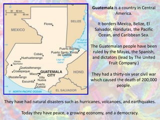 Guatemala is a country in Central
                                                        America.

                                                It borders Mexico, Belize, El
                                               Salvador, Honduras, the Pacific
                                                 Ocean, and Caribbean Sea.

                                             The Guatemalan people have been
                                              ruled by the Mayas, the Spanish,
                                              and dictators (lead by The United
                                                       Fruit Company.)

                                             They had a thirty-six year civil war
                                             which caused the death of 200,000
                                                          people.


They have had natural disasters such as hurricanes, volcanoes, and earthquakes.

        Today they have peace, a growing economy, and a democracy.
 