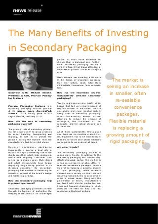 Interview with: Michael Senske,
President & CEO, Pearson Packag-
ing Systems
Pearson Packaging Systems is a
secondary packaging solution provider
at the marcus evans AmericaPack
Summit 2016 taking place in Las
Vegas, Nevada, February 22-23.
How has the role of secondary
packaging evolved?
The primary role of secondary packag-
ing has always been to group products
for easier handling, transporting and
shipping, as well as to protect the
products during the transfer from the
manufacturer’s facility to retail stores.
Ho w ev er seco nd ar y pack ag ing
increasingly is serving a dual role in
brand and display marketing due to the
steady growth in retail-ready packaging,
where the shipping container also
serves as a display case. Club stores
and retail environments have begun
displaying single facing product in its
shipping container. So secondary
packaging has evolved in becoming an
important element of the brand’s design
and marketing strategy.
How can secondary packaging help
in promoting a brand?
Secondary packaging promotes a brand
through its function of protecting the
integrity of the product. An undamaged
product is much more attractive on
shelves than a damaged one. Further-
more, secondary packaging can be a
perfect billboard that draws attention to
the brand or product if used as a display
case.
Manufacturers are investing a lot more
in the design of secondary packaging
than ever before, which helps them
differentiate themselves from competi-
tors.
How has the movement towards
sustainability affected secondary
packaging?
Twenty years ago we saw mostly virgin
boards that had very small amounts of
recycled content in the board. We are
now seeing a lot more recycled content
being used in secondary packaging.
Other sustainability efforts include
attempts to reduce the amount of
corrugate, the thickness of the
corrugate, and the actual physical size
of the cases.
All of those sustainability efforts place
new demands on machine manufactur-
ers. Equipment has to be more tolerant
of board variances and special machines
are required to run extra small cases.
Any other trends?
The secondary packaging market is
seeing many trends. In addition to the
shelf-ready packaging and sustainability
efforts discussed earlier, the market is
seeing an increase in smaller, often re-
sealable convenience packages. Flexible
material is replacing a growing amount
of rigid packaging, while retailers
demand more variety on their shelves
requiring manufacturers to pack smaller
cases or mixed cases. Along with the
proliferation of SKU’s, manufacturers
are faced with shorter production run
times and frequent changeovers, which
increases the need for easy and fast
equipment adjustment options.
The market is
seeing an increase
in smaller, often
re-sealable
convenience
packages.
Flexible material
is replacing a
growing amount of
rigid packaging.
The Many Benefits of Investing
in Secondary Packaging
 