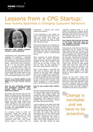 Interview with: Agatha Achindu,
Founder, Yummy Spoonfuls
“Authenticity is key. Businesses must be
profitable, but customers – especially
millennials – are motivated by emotion
and connection. They want to feel that
we are making food out of love for their
babies – and we are! That is authentic-
ity. So it is not just about spending
money, it is about being a part of a
tribe, a community that is loyal and
committed for all the right reasons,”
according to Agatha Achindu, Founder of
Yummy Spoonfuls Organic Baby & Tots
Food. “When things get rocky, staying
true and authentic keeps you on track.”
Achindu is a keynote speaker at the
marcus evans AmericaPack Summit
2018, in Las Vegas, Nevada, February
22-23.
How are your marketing, branding
and packaging strategies inte-
grated? What makes a brand
experience holistic?
All parents want the best food for their
babies. We believe every child deserves
access to homemade food, but we know
that not all parents have the time to
cook from scratch. So we make it
exactly like they would, without any
hidden ingredients. Busy mums thank
us for that. They do not mind paying a
bit extra. They want packaging that is
recyclable and biodegradable, that will
not harm the planet.
Our company exists to meet our
customers’ needs and desires. By
putting your customers first, you build
trust. Some organizations lose
momentum because instead of
cultivating their tribe, they chase
trends. Again, it comes back to
authenticity – knowing your brand,
market and customer.
To be sustainable in the market, we
have to meet people where they are. It
does not matter how large our
organization grows, we have to make
sure our customers know that we have
their interests at heart.
Most buying decisions are emotional, so
we have to connect with our customers’
feelings. When the company is growing,
customers must feel that the changes
will benefit them, that your products will
get cheaper without compromising
quality.
Many companies do things differently
from what the market demands,
perhaps because they are entering new
markets, or for other reasons. They
think they do not have a choice. But
they do. They can stay authentic to
their base. Being authentic never fails.
When I first started, I used BPA free
clear cups so parents could see the
vibrancy of the food inside. Although
part of the packaging was recyclable,
we moved to paper cups, because our
customers wanted that. We want people
to see inside the pouches and cups,
because I cannot talk to people in the
stores. Packaging is a very important
tool. It can tell a story in a few seconds.
How do you connect with custom-
ers?
We host community events where we do
not sell anything! Mums come together
to discuss baby related issues. We
realized this was the biggest selling tool
we have. We instantly create 40 brand
ambassadors. Mums leave the room in
disbelief that the company’s Founder
just talked about baby wearing.
Large companies must realize that what
used to work before will not work with
millennials. Millennials want to see a
face, someone they can connect with,
and whose values they share. If they do
not share my values, they will not
understand why I do this. Social media
has made it easy for us to be in front of
customers. Companies can share a
video and instantly give a face to their
brand. Even large companies have a
mission, and they should not keep
customers guessing what it is. No
matter how large the company grows,
the front should always feel like a home.
Millennials want to know your why. It is
the cheapest thing to do, yet many
large companies do not do it.
Your baby & tots food can be found
in the frozen food aisle. How are
you changing consumer behaviors
and building awareness?
Forty percent of baby food in America is
homemade and we wanted to bring
those parents back into the store. We
make food just as they would, without
citric or ascorbic acid. Those parents do
not want food that has been on a shelf
for two years, sterilized and denatured.
We needed to ignite the conversation
that frozen food is good. Parents were
not used to seeing baby food in the
freezer aisle. We had to make people
realize that when they make food at
home, they freeze the leftovers. The
moment they connect the dots, they
start appreciating frozen baby food.
Next, we needed signage in the baby
section to direct people to the frozen
food aisle.
People do not want cheap food
anymore. It boggles my mind that as a
society we continue to feed babies food
that has no taste, little nutrition, traces
of arsenic, cadmium, BPA and nickel.
There is a demand for healthy and large
companies must move fast! Change is
inevitable and we have to be proactive.
Change is
inevitable
and we
have to be
proactive
Lessons from a CPG Startup:
How Yummy Spoonfuls is Changing Consumer Behaviors
 