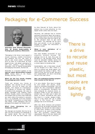 Interview with: Michael Okoroafor,
PhD, VP Global Sustainability &
Packaging Innovation, McCormick
“Packaging in the future must support a
circular economy, enable e-Commerce
and advance the IoT. We have to
recycle and reuse waste. Companies
have to think of e-Commerce as their
biggest driver, and design packaging for
the new reality,” says Michael
Okoroafor, PhD, VP Global Sustainability
& Packaging Innovation, McCormick.
Okoroafor is a keynote speaker at the
marcus evans AmericaPack Summit
2019, taking place in Las Vegas,
Nevada, February 21-22.
What are the key trends shaping
the packaging sector today?
There are several key trends to
highlight. The concept of the circular
economy. The end of make use and
dispose. The impact of e-Commerce.
The explosion of Amazon and Alibaba.
Frustration-free packaging. We need to
design packages that address these
themes. Supply chains are realigning,
and people want to know what materials
are used, where the product is sourced,
how it is protected, and how workers
are treated. Transparency is a big trend.
And finally, smart packaging and IoT,
packages that people can interact with.
What does designing for e-
Commerce entail?
The changes are twofold. One has to do
with the way products are displayed in
the digital world. The era of First
Moment of Truth has been taken over
by Zero Moment of Truth, where the
product has to look attractive on the
digital screen rather than the store.
Secondly, the package has to include
pertinent information about the product.
Some people look at an item and decide
to buy, while others feel the need to go
to the physical store to get more
information. The package can do more
than just protect. It can be digitally-
enabled to trigger the information a
customer needs.
What is your definition of a
successful package?
One that enables consumers to buy
anywhere, anytime, anyway. The
package has to do more than just be
attractive in the physical world. There
must be complete visibility across the
entire supply chain, and the package is
a critical aspect of enabling that.
Sustainability and e-Commerce should
not be thought of in silos. There is a
drive to recycle and reuse plastic, but
most people are taking it lightly. They
need to know that the circular economy
and sustainability will drive everything
we do in the near future.
How can packaging leaders prepare
their brands for the future?
It is very simple. They have to design
for zero waste, and recycle, reuse,
renew or repurpose packaging. How we
market for the e-Commerce segment
today is unsustainable. Packaging has
been designed for physical stores, so
someone needs to put the product in
another box, to make sure it does not
break in transit. Sometimes they pack
like there is a nuclear weapon inside.
That is a big waste and not a viable
option in the future. The second
package has to be minimized.
After July 2019, Amazon will penalize
those who do not design frustration-free
packaging. One should not need scissors
or other tools. Amazon is also pushing
for products to be ready for shipping in
their own container, without being
repackaged. That is the new reality and
we have not designed for it until now.
There is
a drive
to recycle
and reuse
plastic,
but most
people are
taking it
lightly
Packaging for e-Commerce Success
 