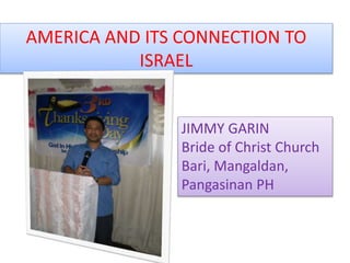 AMERICA AND ITS CONNECTION TO
ISRAEL
JIMMY GARIN
Bride of Christ Church
Bari, Mangaldan,
Pangasinan PH
 
