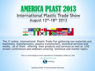 The 1st online International Plastic Trade Fair gathering raw materials and
machinery manufacturers, plastics transformers, technical services and
media, all of them offering their products and services as well as LIVE
stream conferences and webinars covering technical and market topics.
This is a technological event organized by TradingVest LATAM LLC-USA
www.tradingvest.com
Building Global Private Business Networks
AMERICA PLAST 2013
 
