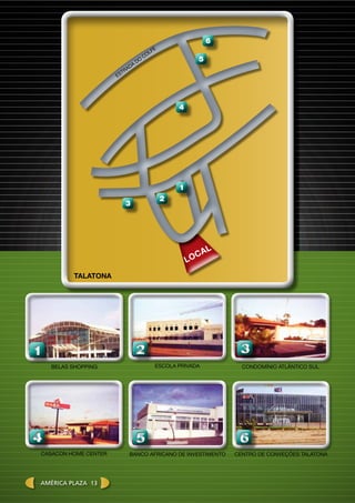 11
Belas shopping
22
EScola privada
66
centro de conveções talatonaCAsacon home center
44
condomínio atlântico sul
33
Banco Africano de investimento
55
Est
rada
do
Colfe
1
4
5
6
2
3
LOCAL
Talatona
América plaza 13
 