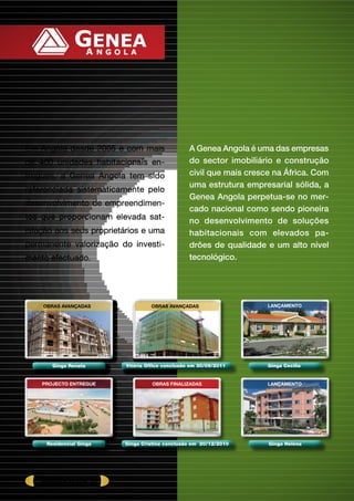 A Genea Angola é uma das empresas
do sector imobiliário e construção
civil que mais cresce na África. Com
uma estrutura empresarial sólida, a
Genea Angola perpetua-se no mer-
cado nacional como sendo pioneira
no desenvolvimento de soluções
habitacionais com elevados pa-
drões de qualidade e um alto nível
tecnológico.
Em Angola desde 2005 e com mais
de 400 unidades habitacionais en-
tregues, a Genea Angola tem sido
referenciada sistematicamente pelo
desenvolvimento de empreendimen-
tos que proporcionam elevada sat-
isfação aos seus proprietários e uma
permanente valorização do investi-
mento efectuado.
Vitória Office conclusão em 30/09/2011
OBRAS AVANÇADAS
Ginga Cecília
LANÇAMENTOOBRAS AVANÇADAS
Ginga Renata
Residencial Ginga
PROJECTO ENTREGUE
Ginga Cristina conclusão em 20/12/2010
OBRAS Finalizadas LANÇAMENTO
Ginga Helena
América plaza 01
 
