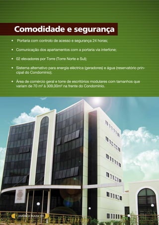 •	 Portaria com controlo de acesso e segurança 24 horas;
•	 Comunicação dos apartamentos com a portaria via interfone;
•	 02 elevadores por Torre (Torre Norte e Sul);
•	 Sistema alternativo para energia eléctrica (geradores) e água (reservatório prin-
cipal do Condomínio);
•	 Área de comércio geral e torre de escritórios modulares com tamanhos que
variam de 70 m² à 309,00m² na frente do Condomínio.
Comodidade e segurança
América plaza 03
 
