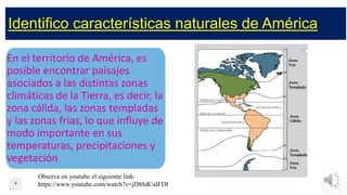 Identifico características naturales de América
En el territorio de América, es
posible encontrar paisajes
asociados a las distintas zonas
climáticas de la Tierra, es decir, la
zona cálida, las zonas templadas
y las zonas frías, lo que influye de
modo importante en sus
temperaturas, precipitaciones y
vegetación
4
Observa en youtube el siguiente link:
https://www.youtube.com/watch?v=jD88dCaIFDI
 