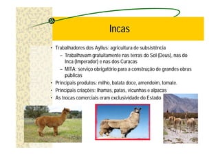 Incas
• Trabalhadores dos Ayllus: agricultura de subsistência
    – Trabalhavam gratuitamente nas terras do Sol (Deus), nas do
       Inca (Imperador) e nas dos Curacas
    – MITA: serviço obrigatório para a construção de grandes obras
       públicas
• Principais produtos: milho, batata doce, amendoim, tomate.
• Principais criações: lhamas, patas, vicunhas e alpacas
• As trocas comerciais eram exclusividade do Estado
 
