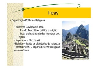 Incas
• Organização Política e Religiosa

    • Supremo Governante: Inca
        • Estado Teocrático: política e religião
        • Inca: proibia a saída dos membros dos
        Ayllus
    • Imperador = filho do sol
    •Religião = ligada as divindades da natureza
    • Machu Picchu = importante centro religioso
    e astronômico
 