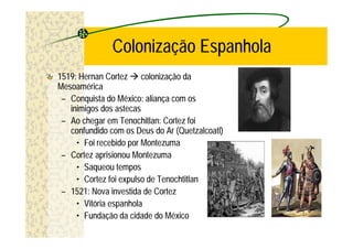 Colonização Espanhola
1519: Hernan Cortez à colonização da
Mesoamérica
 – Conquista do México: aliança com os
   inimigos dos astecas
 – Ao chegar em Tenochitlan: Cortez foi
   confundido com os Deus do Ar (Quetzalcoatl)
     • Foi recebido por Montezuma
 – Cortez aprisionou Montezuma
     • Saqueou tempos
     • Cortez foi expulso de Tenochtitlan
 – 1521: Nova investida de Cortez
     • Vitória espanhola
     • Fundação da cidade do México
 