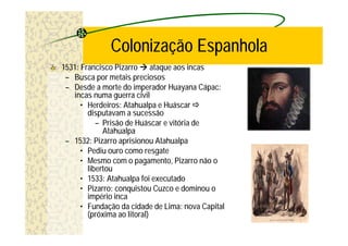 Colonização Espanhola
1531: Francisco Pizarro à ataque aos incas
 – Busca por metais preciosos
 – Desde a morte do imperador Huayana Cápac:
   incas numa guerra civil
      • Herdeiros: Atahualpa e Huáscar ð
        disputavam a sucessão
           – Prisão de Huáscar e vitória de
             Atahualpa
 – 1532: Pizarro aprisionou Atahualpa
      • Pediu ouro como resgate
      • Mesmo com o pagamento, Pizarro não o
        libertou
      • 1533: Atahualpa foi executado
      • Pizarro: conquistou Cuzco e dominou o
        império inca
      • Fundação da cidade de Lima: nova Capital
        (próxima ao litoral)
 