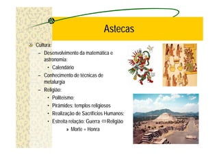 Astecas
Cultura:
 – Desenvolvimento da matemática e
    astronomia:
      • Calendário
 – Conhecimento de técnicas de
    metalurgia
 – Religião:
      • Politeísmo;
      • Pirâmides: templos religiosos
      • Realização de Sacrifícios Humanos;
      • Estreita relação: Guerra óReligião
                » Morte = Honra
 