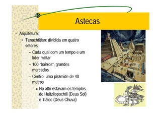 Astecas
– Arquitetura:
   • Tenochtitlan: dividida em quatro
     setores
        – Cada qual com um tempo e um
          líder militar
        – 100 “bairros”, grandes
          mercados
        – Centro: uma pirâmide de 40
          metros
             » No alto estavam os templos
               de Huitzilopochtli (Deus Sol)
               e Tláloc (Deus Chuva)
 