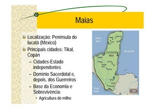 Maias
Localização: Península do
Iucatã (México)
Principais cidades: Tikal,
Copán
 – Cidades-Estado
   independentes
 – Domínio Sacerdotal e,
   depois, dos Guerreiros
 – Base da Economia e
   Sobrevivência:
    • Agricultura do milho
 