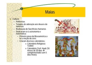 Maias
Cultura:
 – Politeístas
 – Templos de adoração aos deuses da
    natureza;
 – Realização de Sacrifícios Humanos
 – Dedicaram-se à astronomia e
    matemática:
     • Primeiro povo da Mesoamérica a
         ter a noção do zero;
     • Criaram diversos calendários:
                » Calendário Religioso:
                  Tzolkin
                » Calendário Civil: Haab (18
                  meses de 20 dias à
                  complementado com 5
                  dias finais)
 