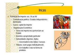 Incas
Formação do Império: séc. IX ao XV
 – Centralização política: Estados independentes
   dominados
 – Cuzco: capital do império
 – Organização Econômica:
    • Terras do império inca pertenciam ao
      Estado
    • Inexistia a propriedade particular
    • Comunidades Agrárias: Ayllus
         – Governadores dos Ayllus: Curacas
    • Tributos: eram pagos individualmente
         – Em trabalho e não na forma de
            produtos
 