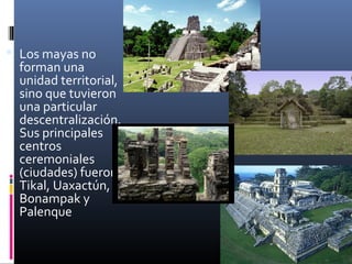  Los mayas no
  forman una
  unidad territorial,
  sino que tuvieron
  una particular
  descentralización.
  Sus principales
  centros
  ceremoniales
  (ciudades) fueron
  Tikal, Uaxactún,
  Bonampak y
  Palenque
 