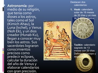 Destacan dos
 Astronomía: por            calendarios:
  medio de su religión,    1. Haab: calendario
  que tenía como              solar de 18 meses
                              de 20 días y un mes
  dioses a los astros,        de 5 días nefastos.
  tales como el Sol
  (Kimich Ahau), la
  Luna (Ixchel), y Venus
  (Noh Ek), y un dios
  creador (Hunab Ku),
  llegan a conocer muy
  bien los astros. Sus
  sacerdotes lograron      1. Tzolkin: calendario
                              sagrado de 13
  conocimientos               meses con 20 días.
  precisos como               Definía horóscopo y
  predecir eclipses,          augurios.
  calcular la duración
  del año de Venus y
  elaborar calendarios
  con gran precisión.
 