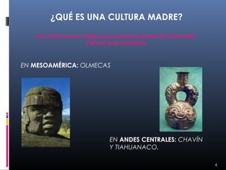 ¿QUÉ ES UNA CULTURA MADRE?

   Son culturas que originan los primeros brotes de desarrollo
                     cultural precolombino.



EN MESOAMÉRICA: OLMECAS




                              EN ANDES CENTRALES: CHAVÍN
                              Y TIAHUANACO.

                                                                 4
 