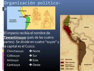 Organización político-
  administrativa



 El imperio recibía el nombre de
  Tawantinsuyo (país de las cuatro
  partes). Se divide en cuatro “suyos” y
  la capital es el Cuzco.
   Chinchasuyo     Norte
   Collasuyo       Sur
   Antisuyo        Este
   Contisuyo       Oeste
 