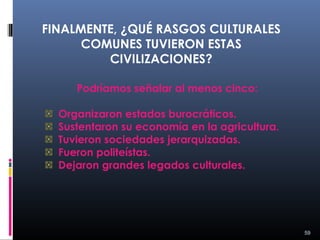 FINALMENTE, ¿QUÉ RASGOS CULTURALES
      COMUNES TUVIERON ESTAS
         CIVILIZACIONES?

     Podríamos señalar al menos cinco:

  Organizaron estados burocráticos.
  Sustentaron su economía en la agricultura.
  Tuvieron sociedades jerarquizadas.
  Fueron politeístas.
  Dejaron grandes legados culturales.




                                               59
 
