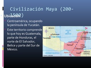 Civilización Maya (200-
      1500)
    Ubicación:
     Centroamérica, ocupando
      la península de Yucatán.
     Este territorio comprende
      lo que hoy es Guatemala,
      parte de Honduras, el
      norte de El Salvador,
      Belice y parte del Sur de
      México.
 