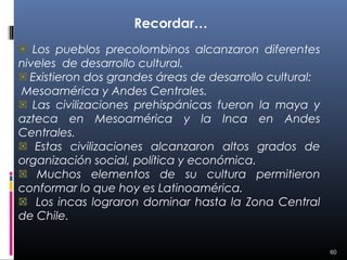 Recordar…
   Los pueblos precolombinos alcanzaron diferentes
niveles de desarrollo cultural.
  Existieron dos grandes áreas de desarrollo cultural:
Mesoamérica y Andes Centrales.
   Las civilizaciones prehispánicas fueron la maya y
azteca en Mesoamérica y la Inca en Andes
Centrales.
   Estas civilizaciones alcanzaron altos grados de
organización social, política y económica.
    Muchos elementos de su cultura permitieron
conformar lo que hoy es Latinoamérica.
    Los incas lograron dominar hasta la Zona Central
de Chile.

                                                         60
 