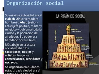 Organización social

 Su máxima autoridad era el
  Halach Uinic (verdadero
  hombre) o Ahau (señor).
  Era el jefe político, militar y
  religioso y gobierna toda la
  ciudad y la población del
  alrededor. Su poder era
  heredado por sus hijos.
 Más abajo en la escala
  social estaban los
  sacerdotes, nobles y
  artistas, luego los
  comerciantes, servidores y
  esclavos.
 Se organizan en ciudades-
  estado: cada ciudad era el
 