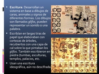 Escritura: Desarrollan un
  sistema en base a dibujos de
  caras, animales y signos de
  diferentes formas. Los dibujos
  son llamados glifos, pueden
  representar un sonido o una
  palabra.
 Escribían en largas tiras de
  papel que elaboraban con
  cortezas de árboles,
  recubiertos con una capa de
  cal sobre la que pintaban los
  glifos. También escribieron en
  piedra (tumbas, esculturas,
  templos, palacios, etc.
 Usan una escritura
  ideográfica, aún no descifrada.
 
